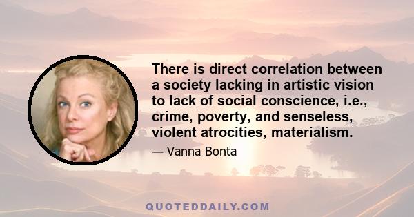 There is direct correlation between a society lacking in artistic vision to lack of social conscience, i.e., crime, poverty, and senseless, violent atrocities, materialism.