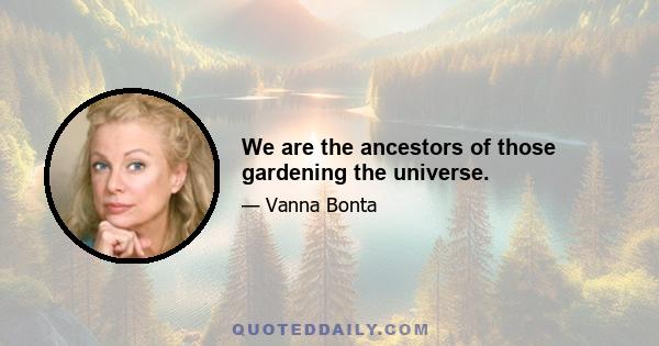 We are the ancestors of those gardening the universe.