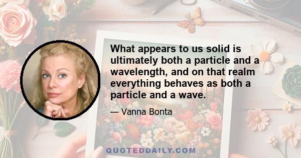 What appears to us solid is ultimately both a particle and a wavelength, and on that realm everything behaves as both a particle and a wave.