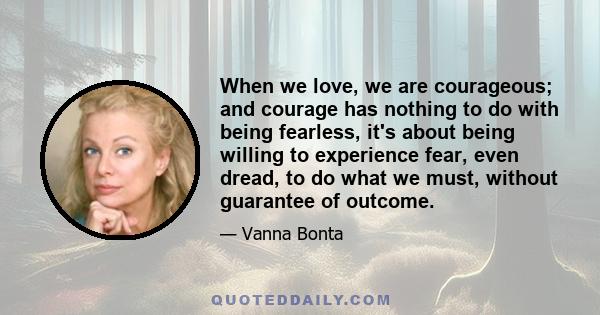 When we love, we are courageous; and courage has nothing to do with being fearless, it's about being willing to experience fear, even dread, to do what we must, without guarantee of outcome.