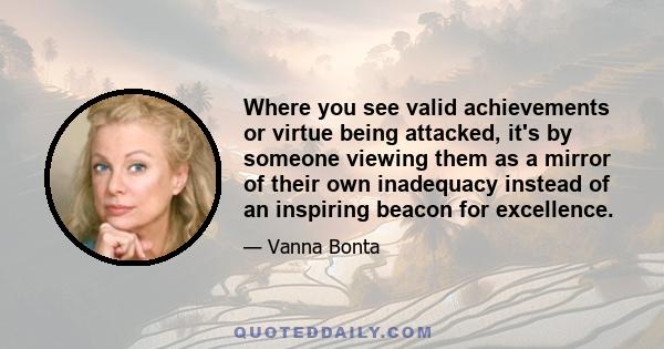 Where you see valid achievements or virtue being attacked, it's by someone viewing them as a mirror of their own inadequacy instead of an inspiring beacon for excellence.