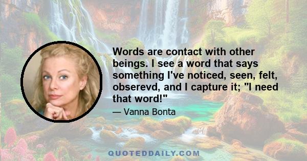 Words are contact with other beings. I see a word that says something I've noticed, seen, felt, obserevd, and I capture it; I need that word!