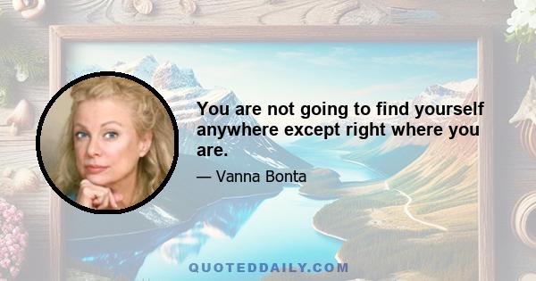 You are not going to find yourself anywhere except right where you are.