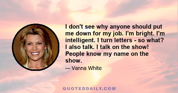 I don't see why anyone should put me down for my job. I'm bright. I'm intelligent. I turn letters - so what? I also talk. I talk on the show! People know my name on the show.