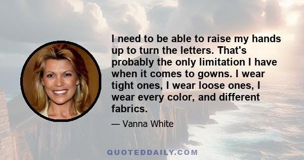 I need to be able to raise my hands up to turn the letters. That's probably the only limitation I have when it comes to gowns. I wear tight ones, I wear loose ones, I wear every color, and different fabrics.