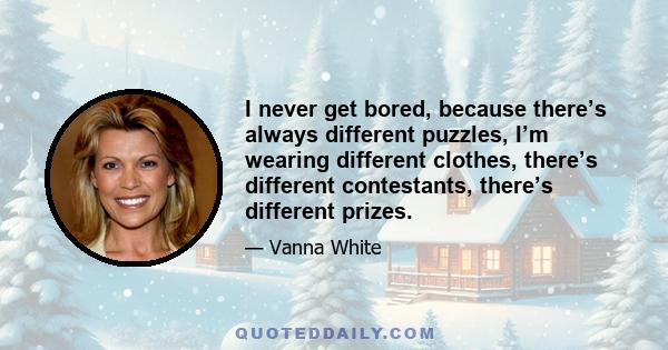 I never get bored, because there’s always different puzzles, I’m wearing different clothes, there’s different contestants, there’s different prizes.