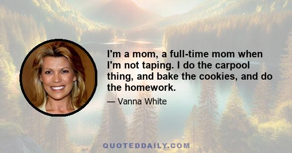 I'm a mom, a full-time mom when I'm not taping. I do the carpool thing, and bake the cookies, and do the homework.