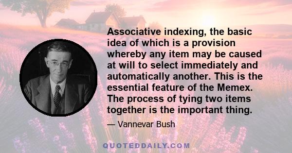 Associative indexing, the basic idea of which is a provision whereby any item may be caused at will to select immediately and automatically another. This is the essential feature of the Memex. The process of tying two