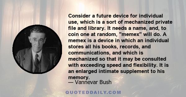 Consider a future device for individual use, which is a sort of mechanized private file and library. It needs a name, and, to coin one at random, memex will do. A memex is a device in which an individual stores all his