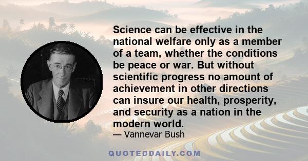 Science can be effective in the national welfare only as a member of a team, whether the conditions be peace or war. But without scientific progress no amount of achievement in other directions can insure our health,