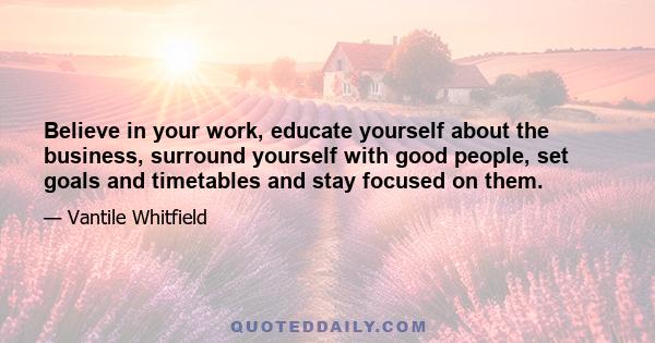 Believe in your work, educate yourself about the business, surround yourself with good people, set goals and timetables and stay focused on them.