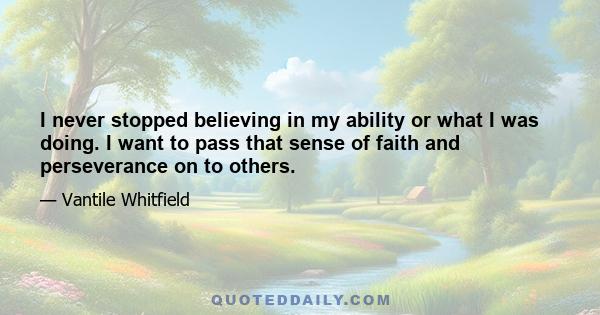 I never stopped believing in my ability or what I was doing. I want to pass that sense of faith and perseverance on to others.