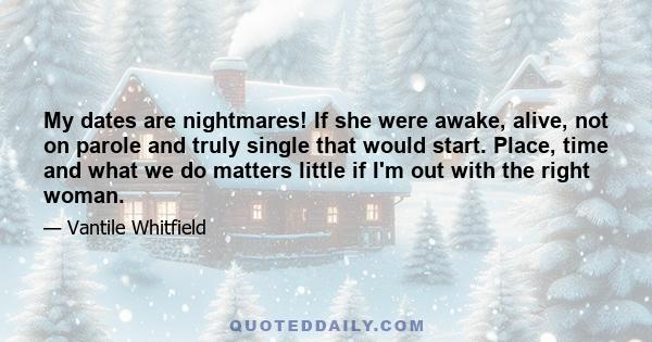 My dates are nightmares! If she were awake, alive, not on parole and truly single that would start. Place, time and what we do matters little if I'm out with the right woman.