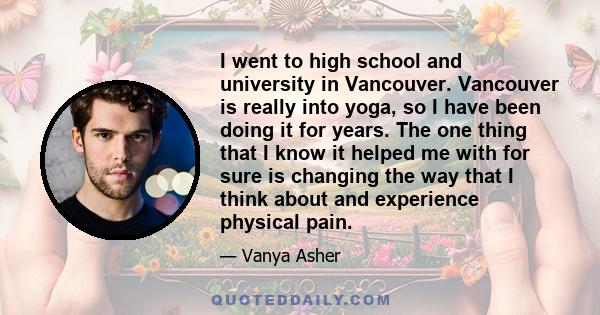 I went to high school and university in Vancouver. Vancouver is really into yoga, so I have been doing it for years. The one thing that I know it helped me with for sure is changing the way that I think about and