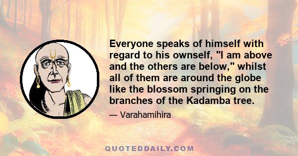 Everyone speaks of himself with regard to his ownself, I am above and the others are below, whilst all of them are around the globe like the blossom springing on the branches of the Kadamba tree.