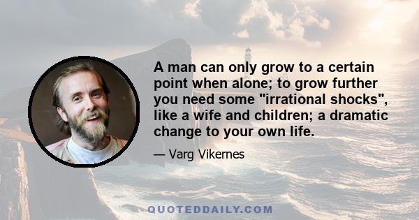 A man can only grow to a certain point when alone; to grow further you need some irrational shocks, like a wife and children; a dramatic change to your own life.