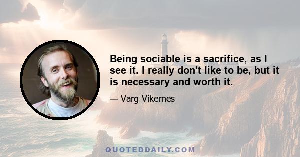 Being sociable is a sacrifice, as I see it. I really don't like to be, but it is necessary and worth it.