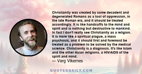 Christianity was created by some decadent and degenerated Romans as a tool of oppression, in the late Roman era, and it should be treated accordingly. It is like handcuffs to the mind and spirit and is nothing but