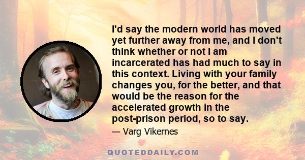 I'd say the modern world has moved yet further away from me, and I don't think whether or not I am incarcerated has had much to say in this context. Living with your family changes you, for the better, and that would be 