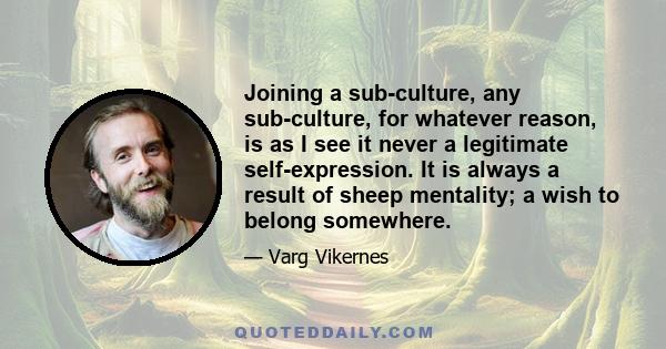 Joining a sub-culture, any sub-culture, for whatever reason, is as I see it never a legitimate self-expression. It is always a result of sheep mentality; a wish to belong somewhere.