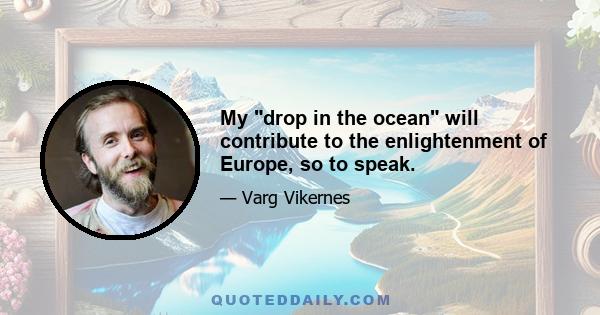 My drop in the ocean will contribute to the enlightenment of Europe, so to speak.