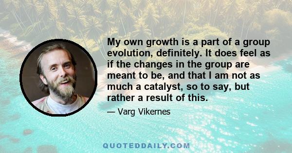 My own growth is a part of a group evolution, definitely. It does feel as if the changes in the group are meant to be, and that I am not as much a catalyst, so to say, but rather a result of this.