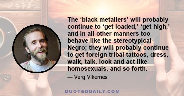 The ‘black metallers’ will probably continue to ‘get loaded,’ ‘get high,’ and in all other manners too behave like the stereotypical Negro; they will probably continue to get foreign tribal tattoos, dress, walk, talk,