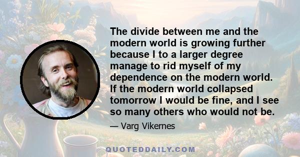 The divide between me and the modern world is growing further because I to a larger degree manage to rid myself of my dependence on the modern world. If the modern world collapsed tomorrow I would be fine, and I see so