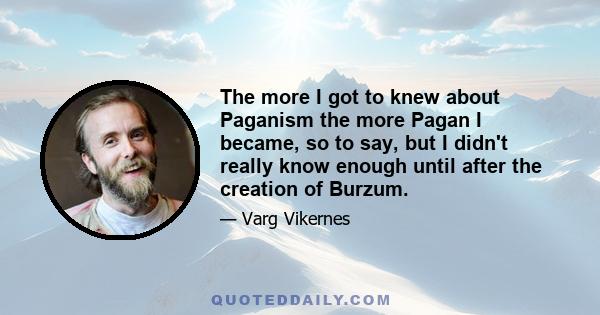 The more I got to knew about Paganism the more Pagan I became, so to say, but I didn't really know enough until after the creation of Burzum.