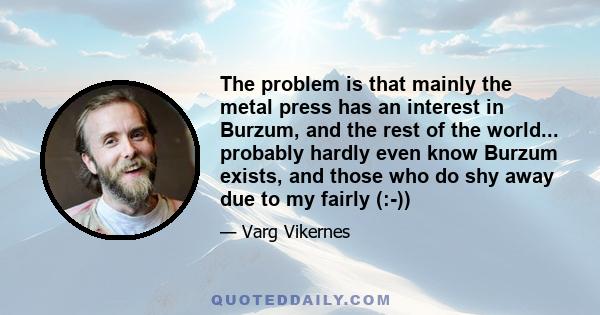 The problem is that mainly the metal press has an interest in Burzum, and the rest of the world... probably hardly even know Burzum exists, and those who do shy away due to my fairly (:-))