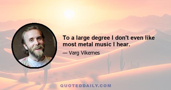 To a large degree I don't even like most metal music I hear.