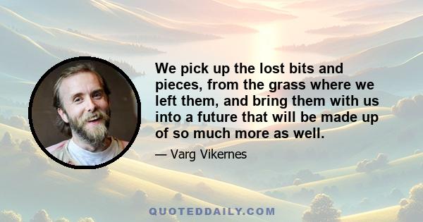 We pick up the lost bits and pieces, from the grass where we left them, and bring them with us into a future that will be made up of so much more as well.