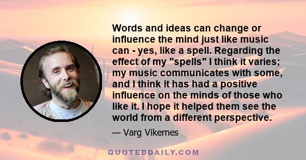 Words and ideas can change or influence the mind just like music can - yes, like a spell. Regarding the effect of my spells I think it varies; my music communicates with some, and I think it has had a positive influence 