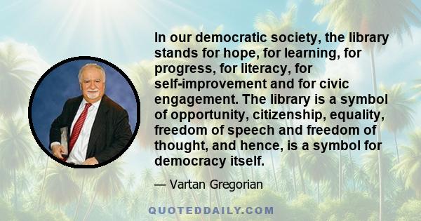 In our democratic society, the library stands for hope, for learning, for progress, for literacy, for self-improvement and for civic engagement. The library is a symbol of opportunity, citizenship, equality, freedom of