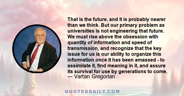 That is the future, and it is probably nearer than we think. But our primary problem as universities is not engineering that future. We must rise above the obsession with quantity of information and speed of