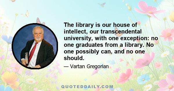 The library is our house of intellect, our transcendental university, with one exception: no one graduates from a library. No one possibly can, and no one should.