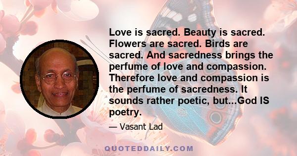 Love is sacred. Beauty is sacred. Flowers are sacred. Birds are sacred. And sacredness brings the perfume of love and compassion. Therefore love and compassion is the perfume of sacredness. It sounds rather poetic,