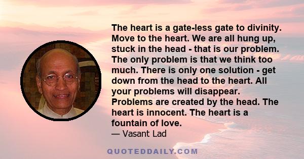 The heart is a gate-less gate to divinity. Move to the heart. We are all hung up, stuck in the head - that is our problem. The only problem is that we think too much. There is only one solution - get down from the head