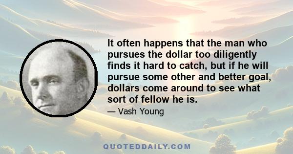 It often happens that the man who pursues the dollar too diligently finds it hard to catch, but if he will pursue some other and better goal, dollars come around to see what sort of fellow he is.