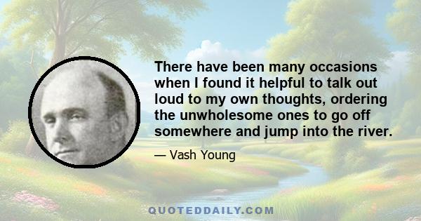 There have been many occasions when I found it helpful to talk out loud to my own thoughts, ordering the unwholesome ones to go off somewhere and jump into the river.