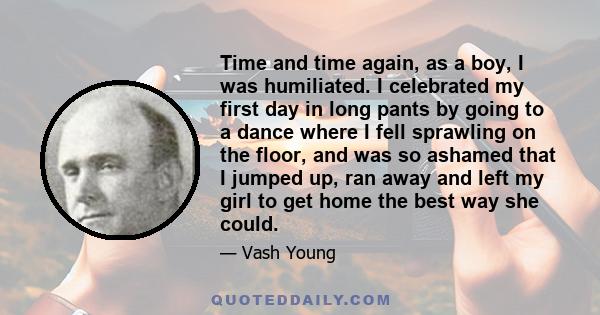 Time and time again, as a boy, I was humiliated. I celebrated my first day in long pants by going to a dance where I fell sprawling on the floor, and was so ashamed that I jumped up, ran away and left my girl to get