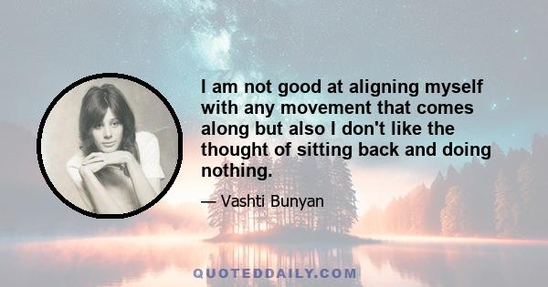 I am not good at aligning myself with any movement that comes along but also I don't like the thought of sitting back and doing nothing.