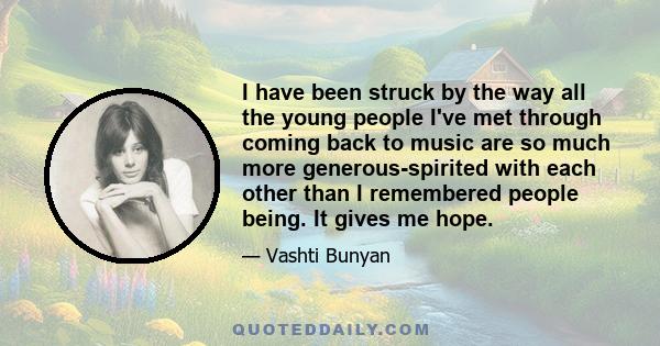 I have been struck by the way all the young people I've met through coming back to music are so much more generous-spirited with each other than I remembered people being. It gives me hope.