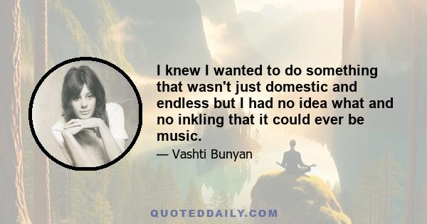 I knew I wanted to do something that wasn't just domestic and endless but I had no idea what and no inkling that it could ever be music.