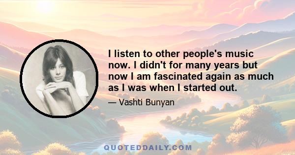 I listen to other people's music now. I didn't for many years but now I am fascinated again as much as I was when I started out.