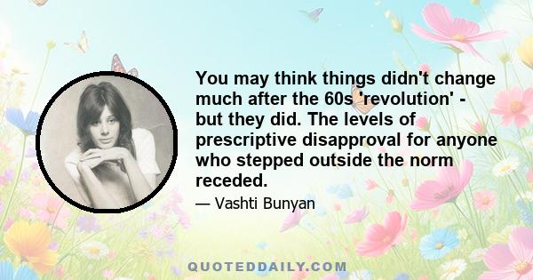 You may think things didn't change much after the 60s 'revolution' - but they did. The levels of prescriptive disapproval for anyone who stepped outside the norm receded.