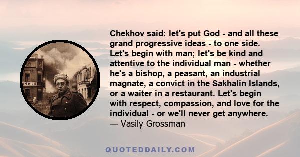 Chekhov said: let's put God - and all these grand progressive ideas - to one side. Let's begin with man; let's be kind and attentive to the individual man - whether he's a bishop, a peasant, an industrial magnate, a