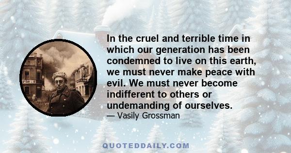 In the cruel and terrible time in which our generation has been condemned to live on this earth, we must never make peace with evil. We must never become indifferent to others or undemanding of ourselves.