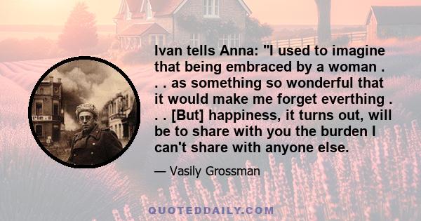 Ivan tells Anna: I used to imagine that being embraced by a woman . . . as something so wonderful that it would make me forget everthing . . . [But] happiness, it turns out, will be to share with you the burden I can't