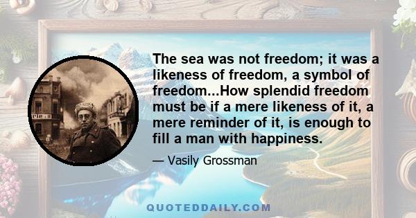 The sea was not freedom; it was a likeness of freedom, a symbol of freedom...How splendid freedom must be if a mere likeness of it, a mere reminder of it, is enough to fill a man with happiness.